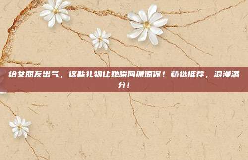给女朋友出气，这些礼物让她瞬间原谅你！精选推荐，浪漫满分！