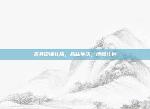 茶具促销礼品，品味生活，馈赠佳选