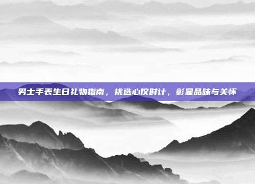 男士手表生日礼物指南，挑选心仪时计，彰显品味与关怀
