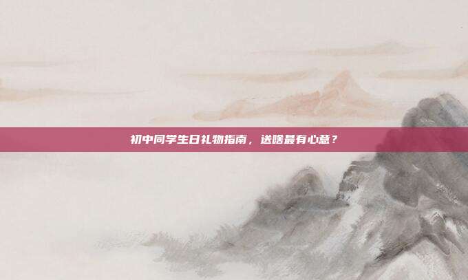 初中同学生日礼物指南，送啥最有心意？