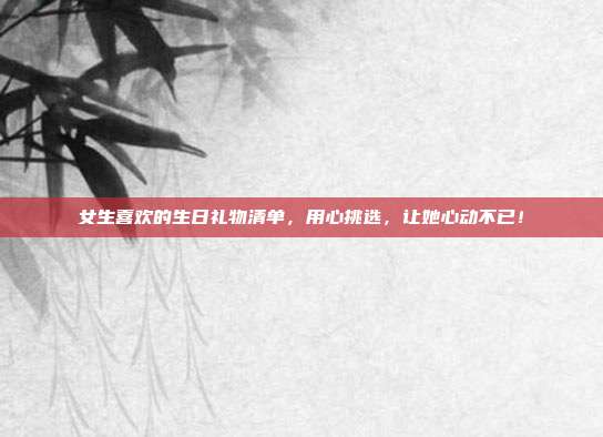 女生喜欢的生日礼物清单，用心挑选，让她心动不已！