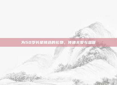为50岁长辈挑选的礼物，传递关爱与温暖