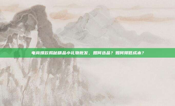 电商爆款揭秘精品小礼物批发，如何选品？如何降低成本？