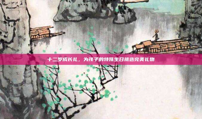 十二岁成长礼，为孩子的特殊生日挑选完美礼物