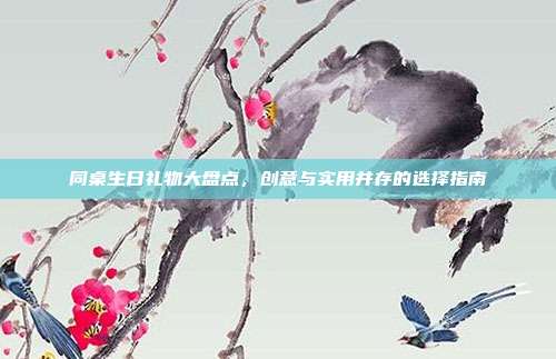 同桌生日礼物大盘点，创意与实用并存的选择指南