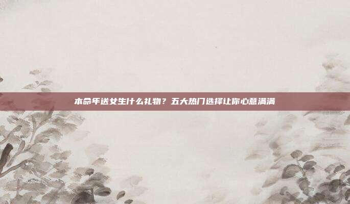 本命年送女生什么礼物？五大热门选择让你心意满满
