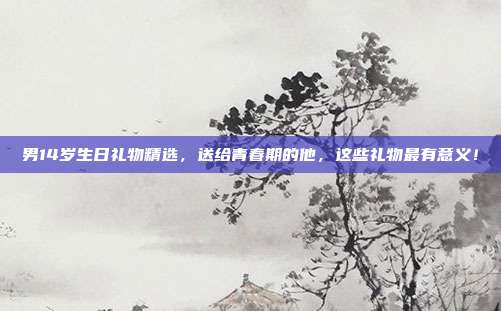 男14岁生日礼物精选，送给青春期的他，这些礼物最有意义！