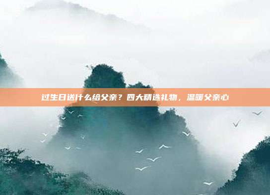 过生日送什么给父亲？四大精选礼物，温暖父亲心