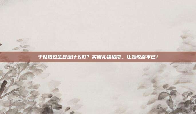 干姑娘过生日送什么好？实用礼物指南，让她惊喜不已！
