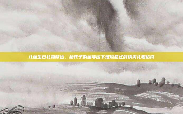 儿童生日礼物精选，给孩子的童年留下璀璨回忆的精美礼物指南