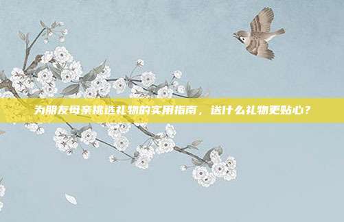 为朋友母亲挑选礼物的实用指南，送什么礼物更贴心？