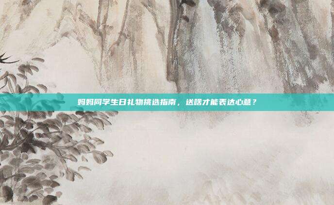 妈妈同学生日礼物挑选指南，送啥才能表达心意？