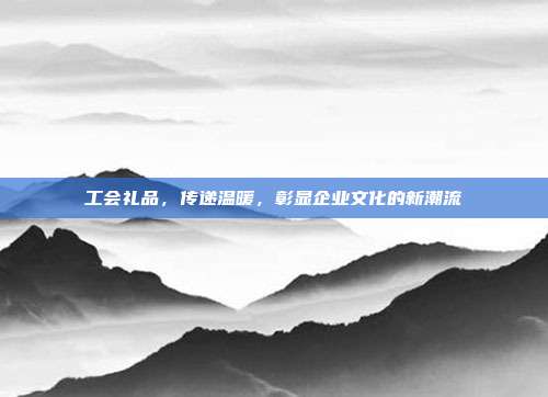 工会礼品，传递温暖，彰显企业文化的新潮流