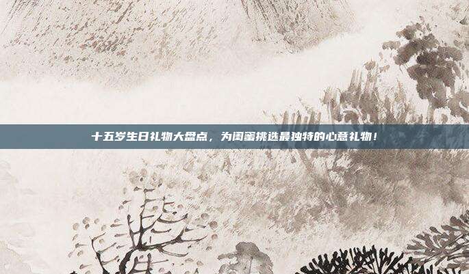十五岁生日礼物大盘点，为闺蜜挑选最独特的心意礼物！