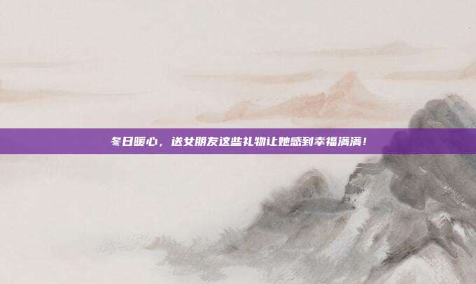 冬日暖心，送女朋友这些礼物让她感到幸福满满！