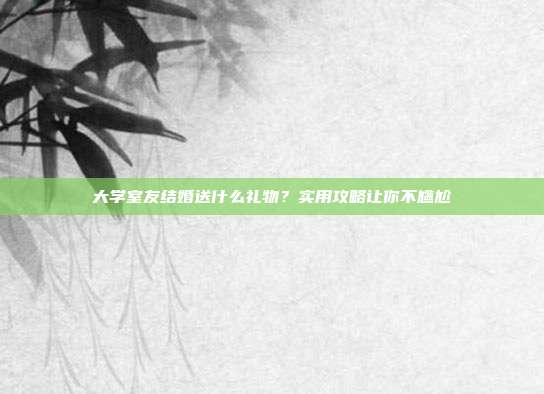 大学室友结婚送什么礼物？实用攻略让你不尴尬