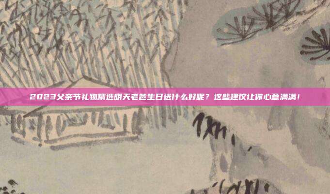 2023父亲节礼物精选明天老爸生日送什么好呢？这些建议让你心意满满！