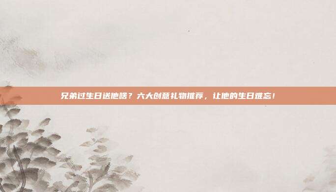兄弟过生日送他啥？六大创意礼物推荐，让他的生日难忘！