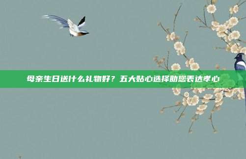 母亲生日送什么礼物好？五大贴心选择助您表达孝心