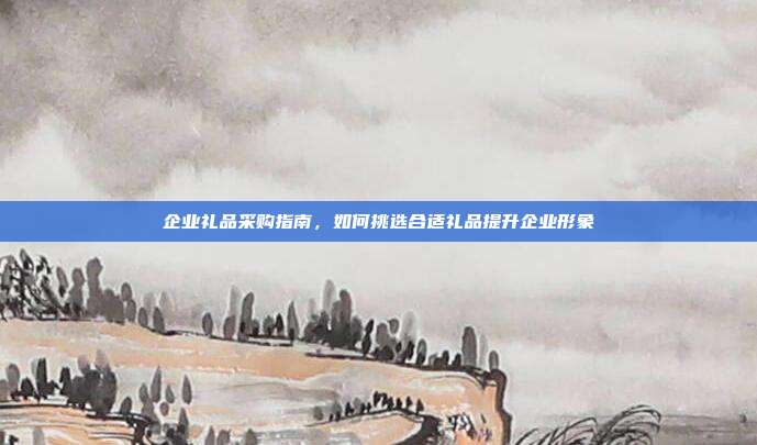 企业礼品采购指南，如何挑选合适礼品提升企业形象