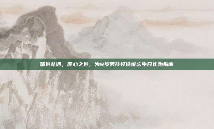 精选礼遇，匠心之选，为9岁男孩打造难忘生日礼物指南