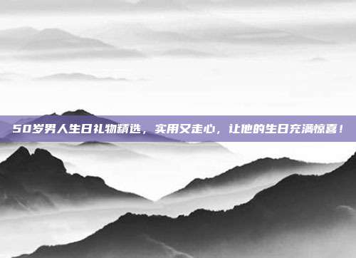50岁男人生日礼物精选，实用又走心，让他的生日充满惊喜！