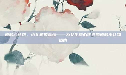 道歉心意浓，小礼物传真情——为女生精心挑选的道歉小礼物指南