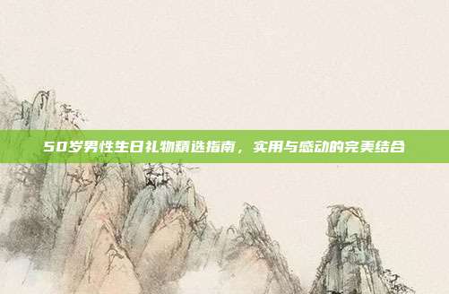 50岁男性生日礼物精选指南，实用与感动的完美结合