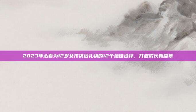 2023年必看为12岁女孩挑选礼物的12个绝佳选择，开启成长新篇章