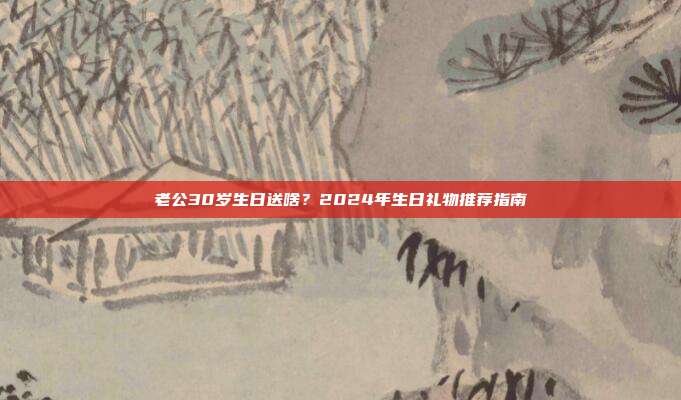 老公30岁生日送啥？2024年生日礼物推荐指南
