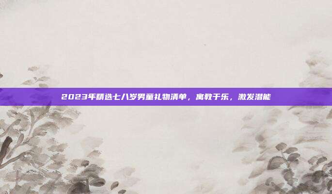 2023年精选七八岁男童礼物清单，寓教于乐，激发潜能