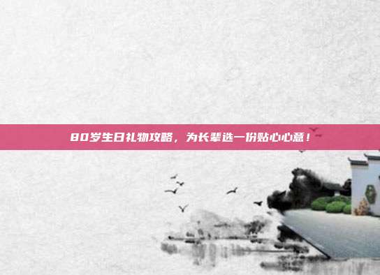 80岁生日礼物攻略，为长辈选一份贴心心意！