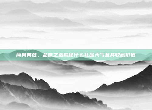 商务典范，品味之选揭秘什么礼品大气且具收藏价值