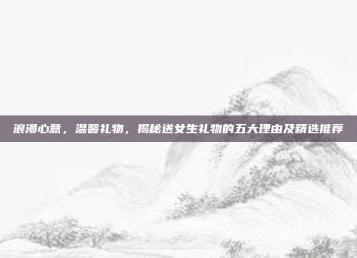 浪漫心意，温馨礼物，揭秘送女生礼物的五大理由及精选推荐