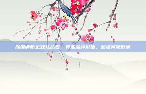 深度解析企业礼品包，传递品牌价值，塑造高端形象