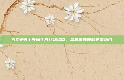 50岁男士专属生日礼物指南，品味与健康的完美融合