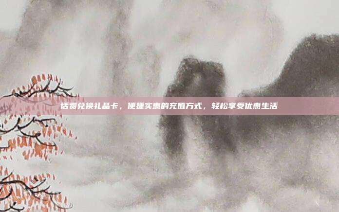 话费兑换礼品卡，便捷实惠的充值方式，轻松享受优惠生活