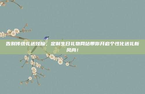 告别传统礼送烦恼，定制生日礼物网站带你开启个性化送礼新风尚！