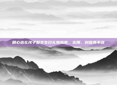 精心选礼孩子整岁生日礼物指南，实用、创意两不误