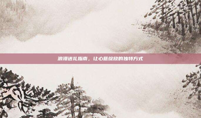 浪漫送礼指南，让心意绽放的独特方式