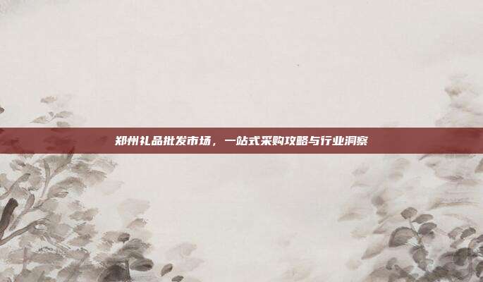 郑州礼品批发市场，一站式采购攻略与行业洞察