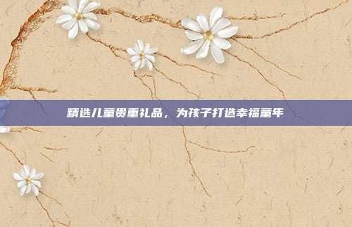 精选儿童贵重礼品，为孩子打造幸福童年