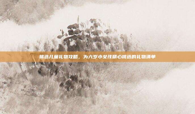 挑选儿童礼物攻略，为六岁小女孩精心挑选的礼物清单