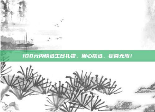 100元内精选生日礼物，用心挑选，惊喜无限！