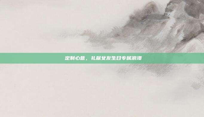 💕定制心意，礼献女友生日专属浪漫💕