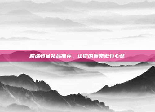精选特色礼品推荐，让你的馈赠更有心意