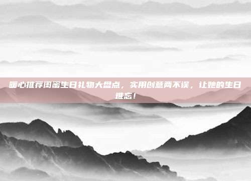 暖心推荐闺蜜生日礼物大盘点，实用创意两不误，让她的生日难忘！