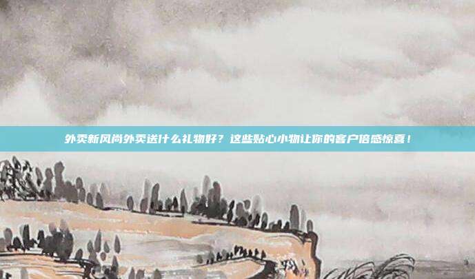外卖新风尚外卖送什么礼物好？这些贴心小物让你的客户倍感惊喜！
