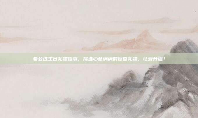 老公过生日礼物指南，挑选心意满满的惊喜礼物，让爱升温！