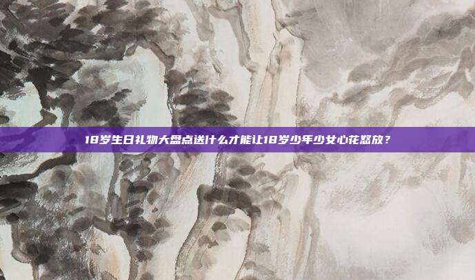18岁生日礼物大盘点送什么才能让18岁少年少女心花怒放？